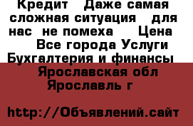 Кредит . Даже самая сложная ситуация - для нас  не помеха . › Цена ­ 90 - Все города Услуги » Бухгалтерия и финансы   . Ярославская обл.,Ярославль г.